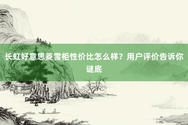 长虹好意思菱雪柜性价比怎么样？用户评价告诉你谜底