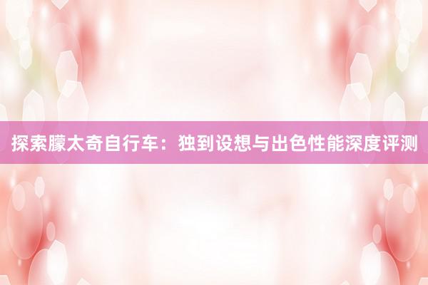 探索朦太奇自行车：独到设想与出色性能深度评测