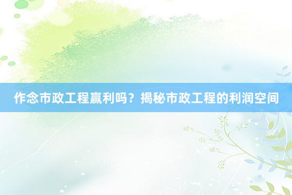 作念市政工程赢利吗？揭秘市政工程的利润空间